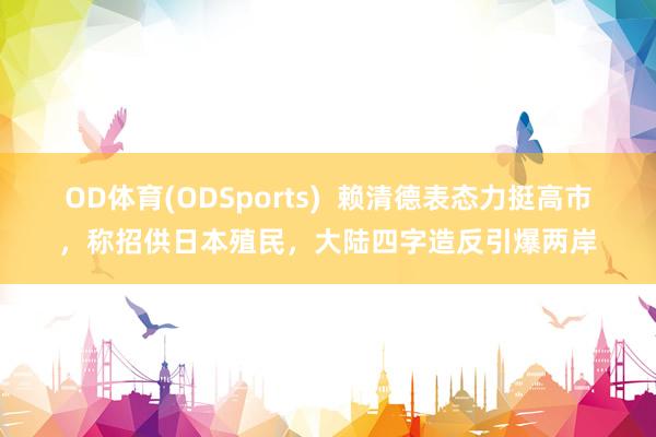 OD体育(ODSports)  赖清德表态力挺高市，称招供日本殖民，大陆四字造反引爆两岸