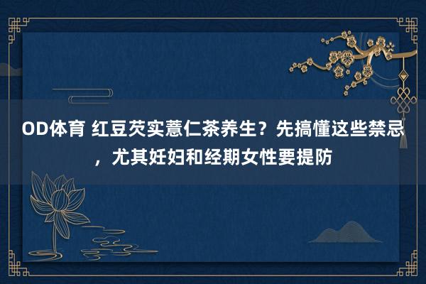 OD体育 红豆芡实薏仁茶养生？先搞懂这些禁忌，尤其妊妇和经期女性要提防