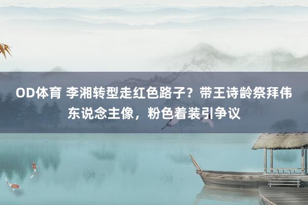 OD体育 李湘转型走红色路子？带王诗龄祭拜伟东说念主像，粉色着装引争议