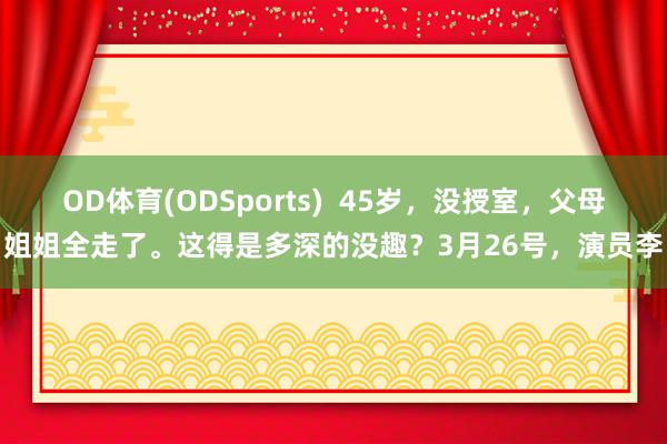 OD体育(ODSports)  45岁，没授室，父母姐姐全走了。这得是多深的没趣？3月26号，演员李