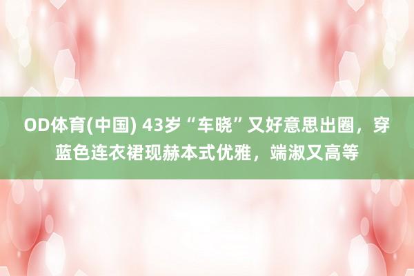 OD体育(中国) 43岁“车晓”又好意思出圈，穿蓝色连衣裙现赫本式优雅，端淑又高等
