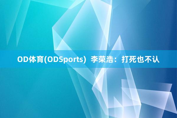 OD体育(ODSports)  李荣浩：打死也不认