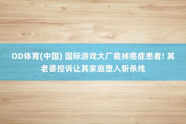OD体育(中国) 国际游戏大厂裁掉癌症患者! 其老婆控诉让其家庭堕入斩杀线