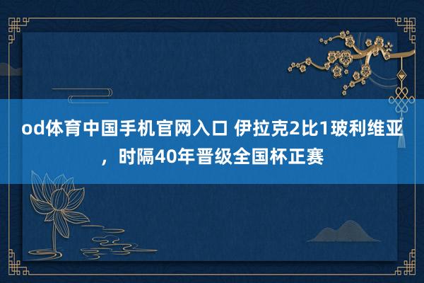 od体育中国手机官网入口 伊拉克2比1玻利维亚，时隔40年晋级全国杯正赛
