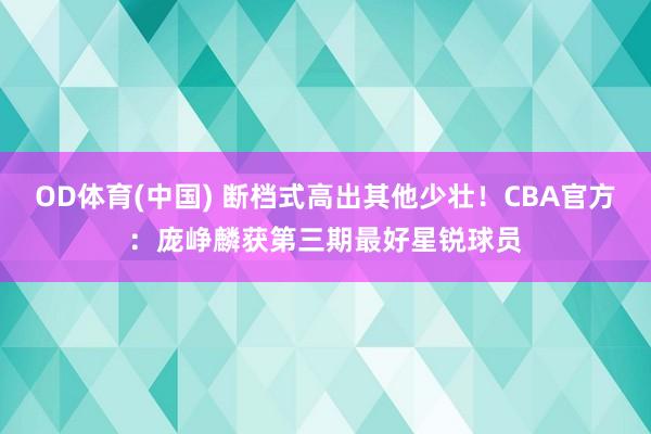OD体育(中国) 断档式高出其他少壮！CBA官方：庞峥麟获第三期最好星锐球员