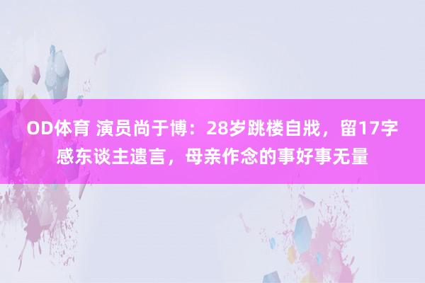 OD体育 演员尚于博：28岁跳楼自戕，留17字感东谈主遗言，母亲作念的事好事无量