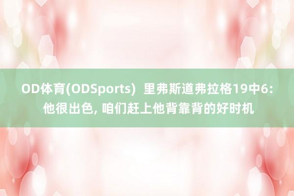 OD体育(ODSports)  里弗斯道弗拉格19中6: 他很出色， 咱们赶上他背靠背的好时机