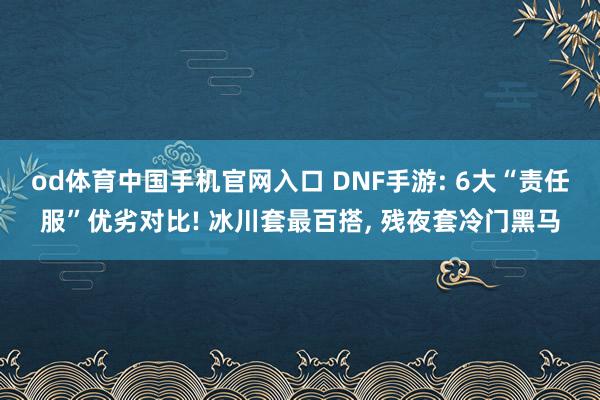 od体育中国手机官网入口 DNF手游: 6大“责任服”优劣对比! 冰川套最百搭， 残夜套冷门黑马