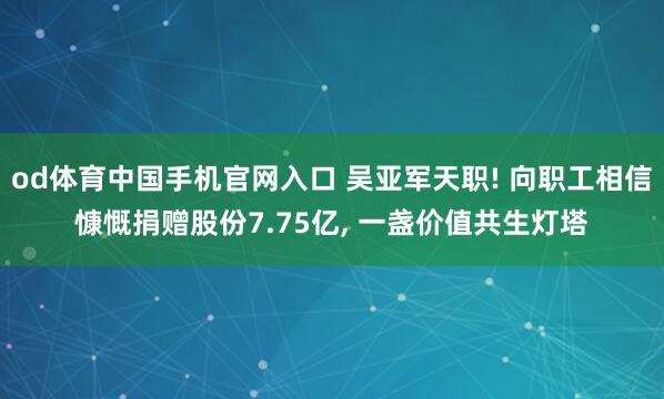 od体育中国手机官网入口 吴亚军天职! 向职工相信慷慨捐赠股份7.75亿， 一盏价值共生灯塔