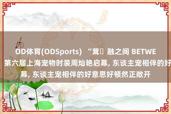 OD体育(ODSports)  “茸・融之间 BETWEEN FUR FUSION” 第六届上海宠物时装周灿艳启幕， 东谈主宠相伴的好意思好顿然正敞开