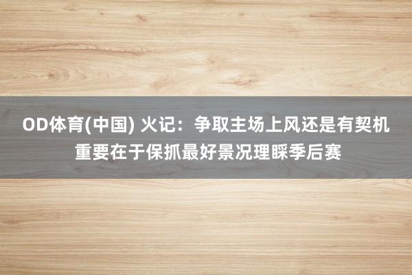 OD体育(中国) 火记：争取主场上风还是有契机 重要在于保抓最好景况理睬季后赛