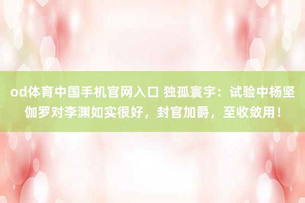 od体育中国手机官网入口 独孤寰宇：试验中杨坚伽罗对李渊如实很好，封官加爵，至收敛用！