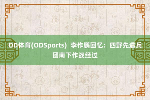 OD体育(ODSports)  李作鹏回忆：四野先遣兵团南下作战经过